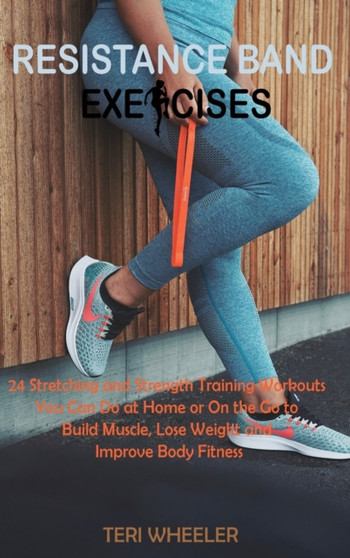 Resistance Band Exercises : 24 Stretching and Strength Training Workouts You Can Do at Home or On the Go to Build Muscle, Lose Weight and Improve Body Fitness