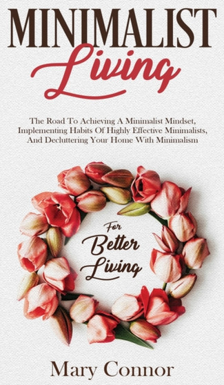 Minimalist Living : The Road To Achieving A Minimalist Mindset, Implementing Habits Of Highly Effective Minimalists, And Decluttering Your Home With Minimalism For Better Living