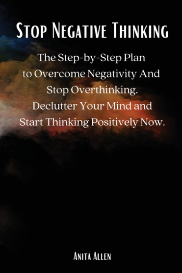 Stop Negative Thinking : The Step-by-Step Plan to Overcome Negativity And Stop Overthinking. Declutter Your Mind and Start Thinking Positively Now.