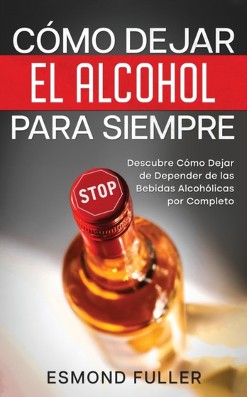 Como Dejar el Alcohol para Siempre : Descubre Como Dejar de Depender de las Bebidas Alcoholicas por Completo