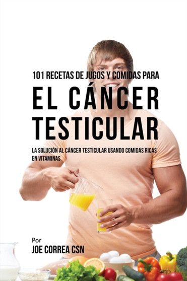 101 Recetas de Jugos Y Comidas Para El Cancer Testicular : La Solucion AL Cancer Testicular Usando Comidas Ricas En Vitaminas
