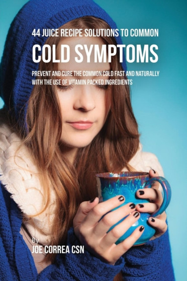 44 Juice Recipe Solutions to Common Cold Symptoms : Prevent and Cure the Common Cold Fast and Naturally With the Use of Vitamin Packed Ingredients