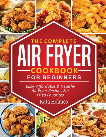 The Complete Air Fryer Cookbook For Beginners : Easy, Affordable And Healthy Air Fryer Recipes For Fried Favorites
