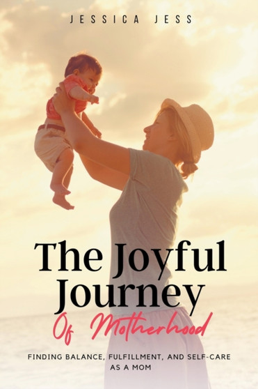 The Joyful Journey of Motherhood : Finding Balance, Fulfillment, and Self-Care as a Mom