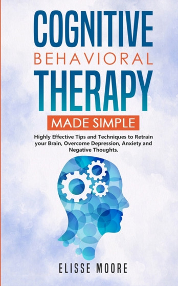 Cognitive Behavioral Therapy Made Simple : Highly Effective Tips and Techniques to Retrain Your Brain, Overcome Depression, Anxiety and Negative Thoughts