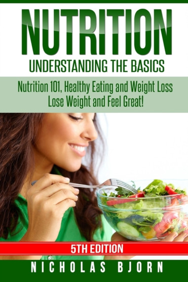 Nutrition : Understanding The Basics: Nutrition 101, Healthy Eating and Weight Loss - Lose Weight and Feel Great!