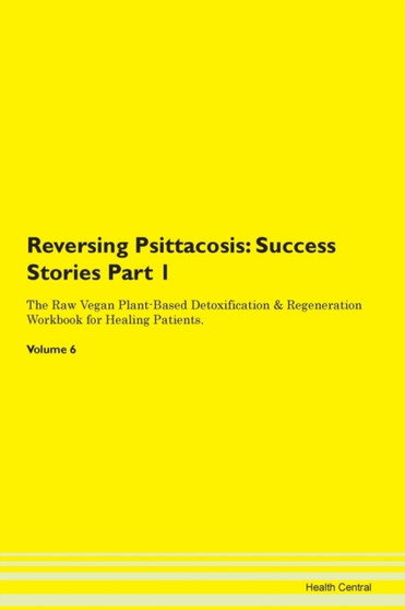 Reversing Psittacosis : Success Stories Part 1 The Raw Vegan Plant-Based Detoxification & Regeneration Workbook for Healing Patients.Volume 6