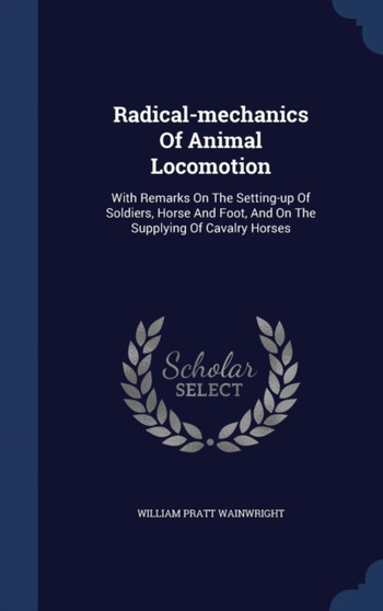 Radical-mechanics Of Animal Locomotion : With Remarks On The Setting-up Of Soldiers, Horse And Foot, And On The Supplying Of Cavalry Horses