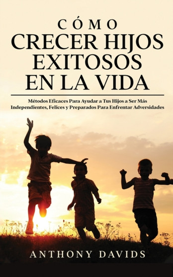 Como Crecer Hijos Exitosos en la Vida : Metodos eficaces para ayudar a tus hijos a ser mas independientes, felices y preparados para enfrentar adversidades