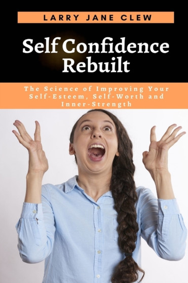Self Confidence Rebuilt : The Science of Improving Your Self-Esteem, Self-Worth and Inner-Strength