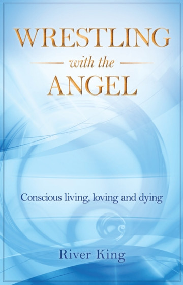 Wrestling with the Angel : Conscious Living, Loving and Dying