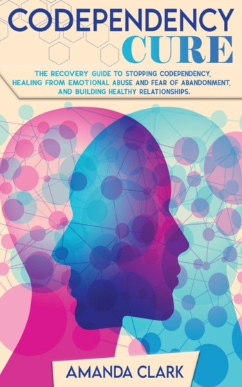 Codependency Cure : The Recovery Guide to Stopping Codependency, Healing From Emotional Abuse and Fear of Abandonment, and Building Healthy Relationships