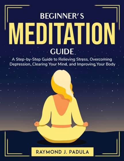 Beginner's Meditation Guide : A Step-by-Step Guide to Relieving Stress, Overcoming Depression, Clearing Your Mind, and Improving Your Body