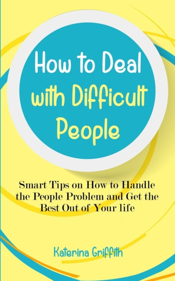 How to Deal with Difficult People : Smart Tips on How to Handle the People Problem and Get the Best Out of Your life