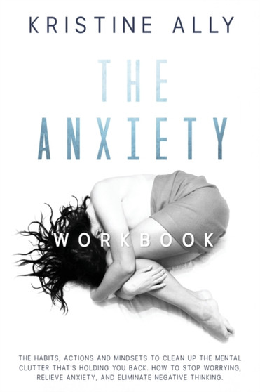 The Anxiety Workbook : The Habits, Actions and Mindsets to Clean Up the Mental Clutter That's Holding You Back. How to Stop Worrying, Relieve Anxiety, Eliminate Negative Thinking. : 1