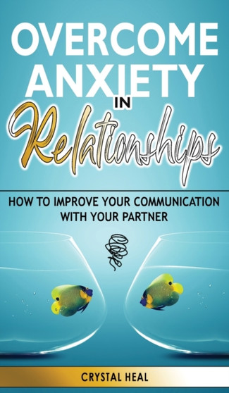 Overcome Anxiety in Relationships : How to Improve Your Communication with Your Partner, Eliminate Fear and Insecurity in Your Relationships, Cure Codependency, Stop Negative Thinking and Overcome Jea