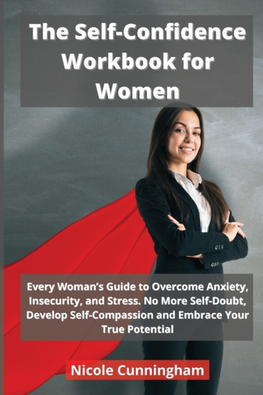 The Self-Confidence Workbook for Women : Every Woman's Guide to Overcome Anxiety, Insecurity, and Stress. No More Self-Doubt, Develop Self-Compassion and Embrace Your True Potential