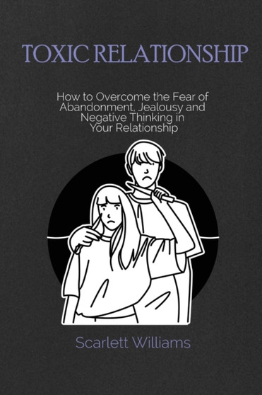 Toxic Relationship : How to Overcome the Fear of Abandonment, Jealousy and Negative Thinking in Your Relationship
