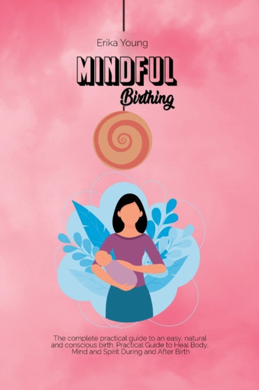 Mindful Birthing : The complete practical guide to an easy, natural and conscious birth. Practical Guide to Heal Body, Mind and Spirit During and After Birth.