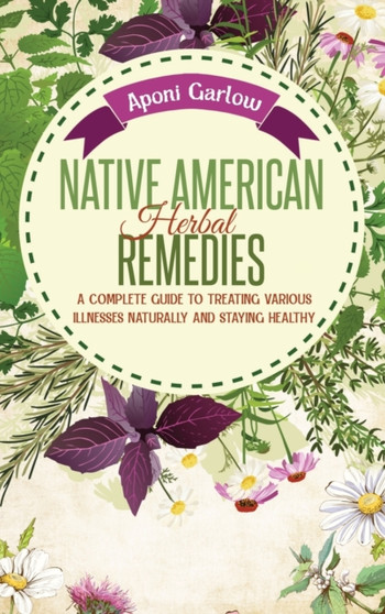 Native American Herbal Remedies : A Complete Beginners Guide to Treating Various Illnesses Naturally and Staying Healthy