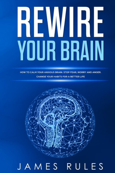 Rewire Your Brain : How to Calm your Anxious Brain. Stop Fear, Worry, and Anger. Change your Habits for a Better Life.