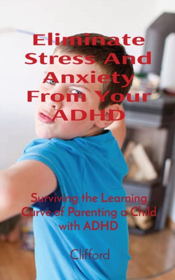 Eliminate Stress And Anxiety From Your ADHD : Surviving the Learning Curve of Parenting a Child with ADHD