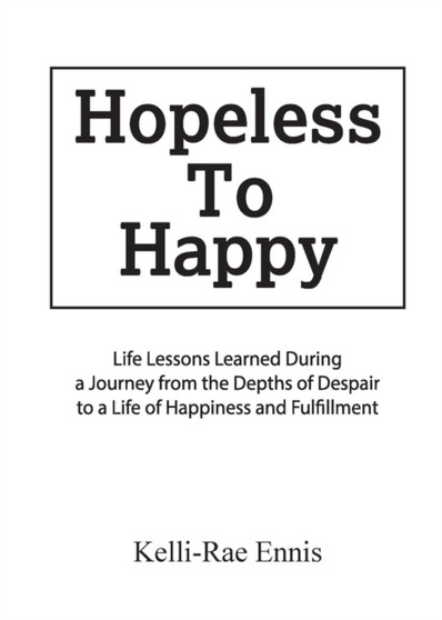 Hopeless to Happy : Life Lessons Learned During a Journey from the Depths of Despair to a Life of Happiness and Fulfillment