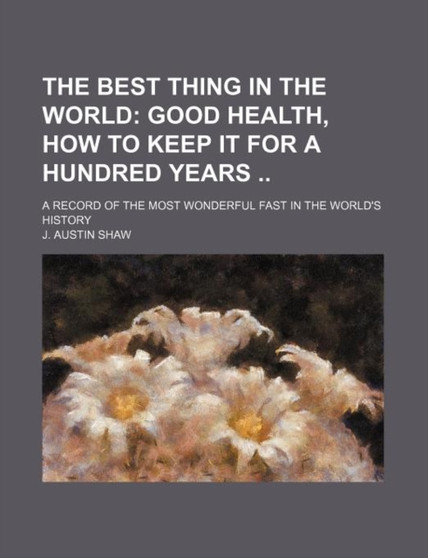 The Best Thing in the World; Good Health, How to Keep It for a Hundred Years a Record of the Most Wonderful Fast in the World's History