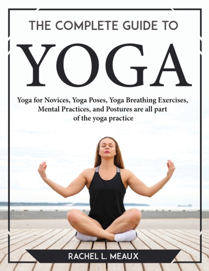 The Complete Guide to Yoga : Yoga for Novices, Yoga Poses, Yoga Breathing Exercises, Mental Practices, and Postures are all part of the yoga practice