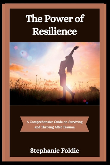 The Power of Resilience : A Comprehensive Guide on Surviving and Thriving After Trauma