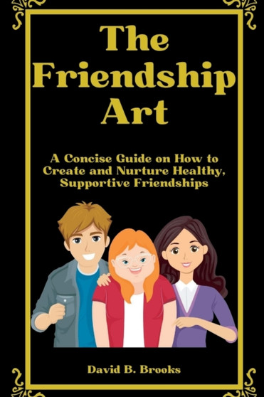 The Friendship Art : A Concise Guide on How to Create and Nurture Healthy, Supportive Friendships