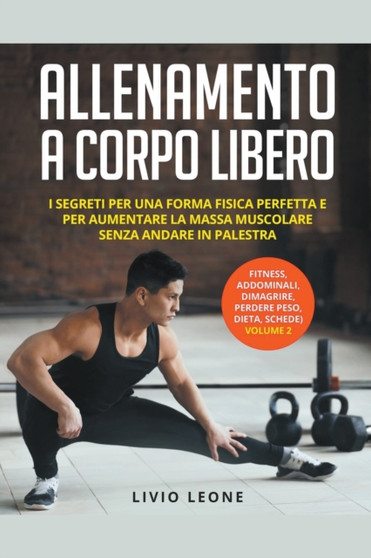 Allenamento a corpo libero : I segreti per una forma fisica perfetta e per aumentare la massa muscolare senza andare in palestra. (fitness, addominali, dimagrire, perdere peso, dieta, schede) Volume 2
