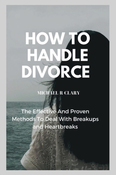 How to Handle Divorce : The Effective And Proven Methods to Deal With Breakups and Heartbreaks