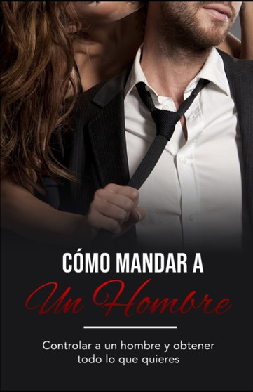 Como Mandar a un Hombre : Controlar a un Hombre y Obtener Todo lo Que Quieres