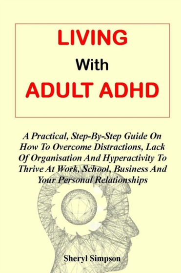 Living with Adult ADHD : A Practical, Step-By-Step Guide On How To Overcome Distractions, Lack Of Organisation And Hyperactivity To Thrive At Work, School, Business And Your Personal Relationships
