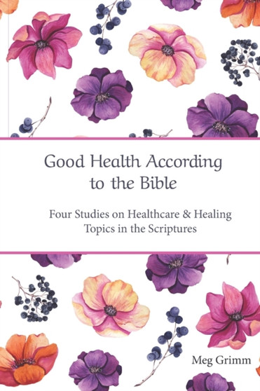 Good Health According to the Bible : Four Studies on Healthcare & Healing Topics in the Scriptures