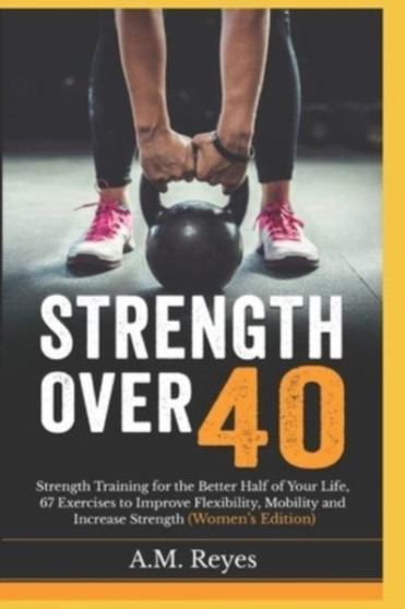 Strength Over 40 : Strength Training for the Better Half of Your Life, 67 Exercises to Improve Flexibility, Mobility and Increase Strength (Women's Edition)