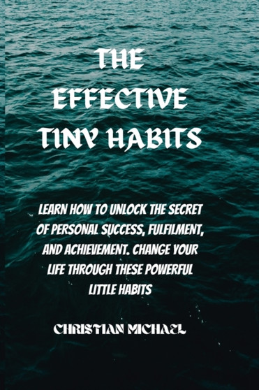 The Effective Tiny Habits : Learn How To Unlock The Secrets To Personal Success, Fulfilment, And Achievement. Change Your Life Through These Powerful Little Habits.