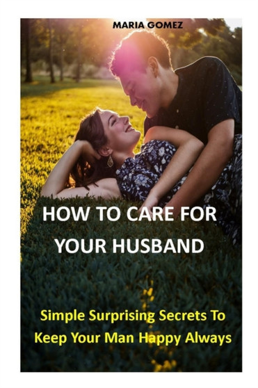 How to Care for Your Husband : Simple Surprising Secrets To Keep Your Man Happy Always