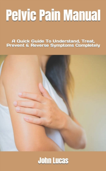 Pelvic Pain Manual : A Quick Guide To Understand, Treat, Prevent & Reverse Symptoms Completely