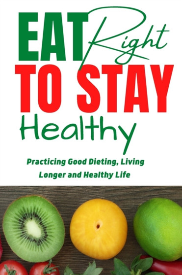 Eat Right To Stay Healthy : Practicing Good Dieting, Living Longer and Healthy Life.