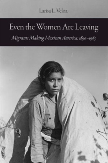 Even the Women Are Leaving : Migrants Making Mexican America, 1890???1965