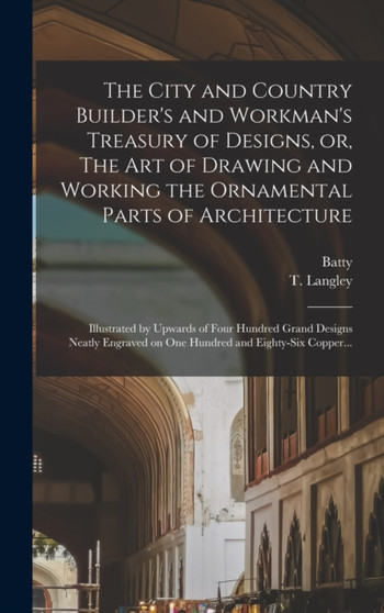 The City and Country Builder's and Workman's Treasury of Designs, or, The Art of Drawing and Working the Ornamental Parts of Architecture : Illustrated by Upwards of Four Hundred Grand Designs Neatly