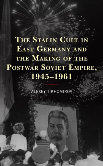 The Stalin Cult in East Germany and the Making of the Postwar Soviet Empire, 1945???1961
