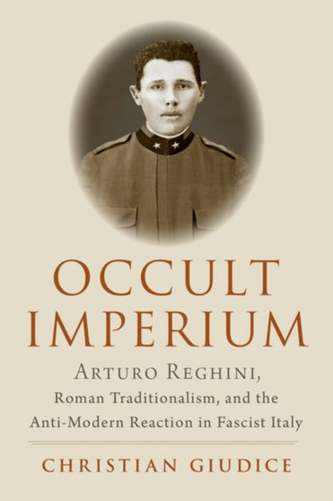 Occult Imperium : Arturo Reghini, Roman Traditionalism, and the Anti-Modern Reaction in Fascist Italy