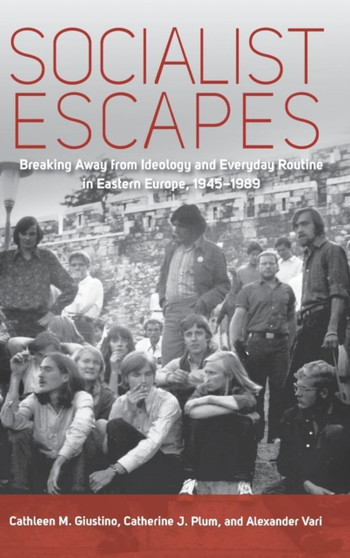 Socialist Escapes : Breaking Away from Ideology and Everyday Routine in Eastern Europe, 1945-1989