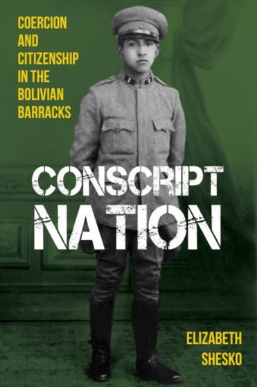Conscript Nation : Coercion and Consent in the Bolivian Barracks