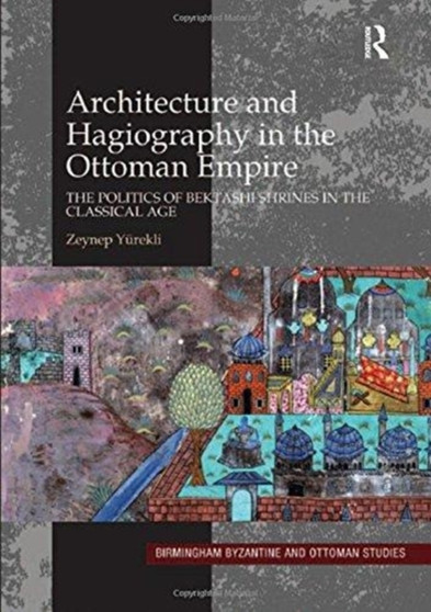 Architecture and Hagiography in the Ottoman Empire : The Politics of Bektashi Shrines in the Classical Age