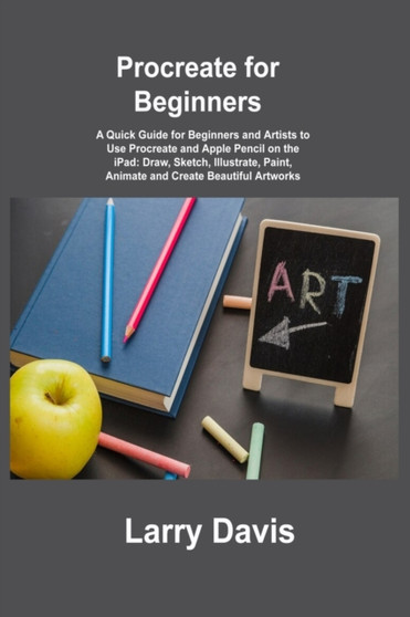 Procreate for Beginners : A Quick Guide for Beginners and Artists to Use Procreate and Apple Pencil on the iPad: Draw, Sketch, Illustrate, Paint, Animate and Create Beautiful Artworks by Larry Davis - Paperback