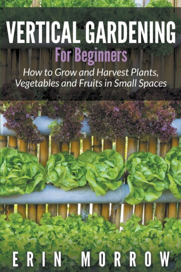 Vertical Gardening For Beginners : How to Grow and Harvest Plants, Vegetables and Fruits in Small Spaces